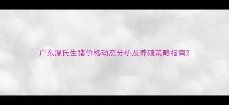 图片 广东温氏生猪价格动态分析及养殖策略指南2