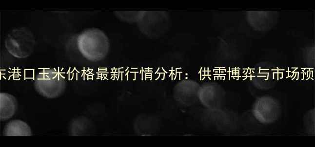 图片 广东港口玉米价格最新行情分析：供需博弈与市场预测1