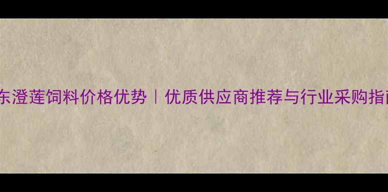 图片 广东澄莲饲料价格优势｜优质供应商推荐与行业采购指南1