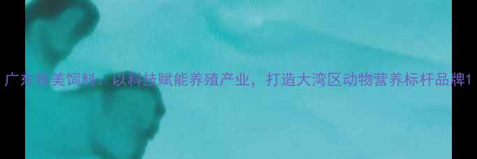 图片 广东牧美饲料：以科技赋能养殖产业，打造大湾区动物营养标杆品牌1