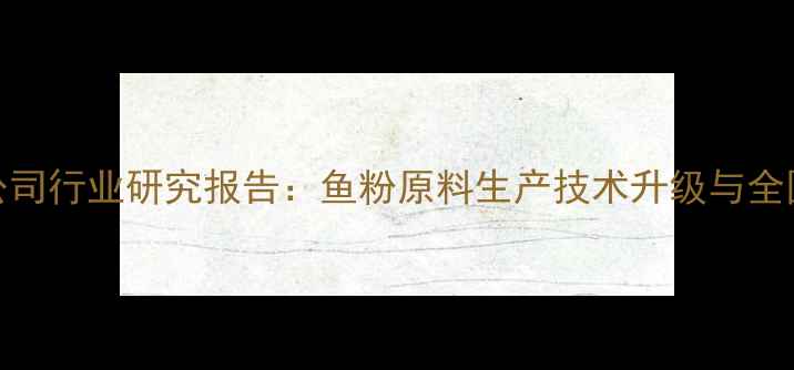 图片 广东饲料鱼粉公司行业研究报告：鱼粉原料生产技术升级与全国供应网络构建