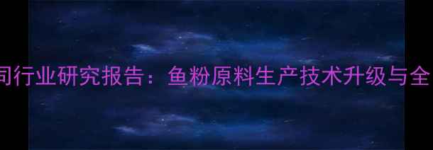 图片 广东饲料鱼粉公司行业研究报告：鱼粉原料生产技术升级与全国供应网络构建1