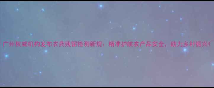 图片 广州权威机构发布农药残留检测新规：精准护航农产品安全，助力乡村振兴1