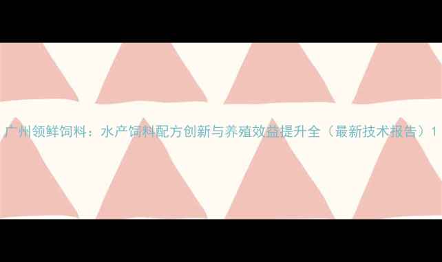 图片 广州领鲜饲料：水产饲料配方创新与养殖效益提升全（最新技术报告）1