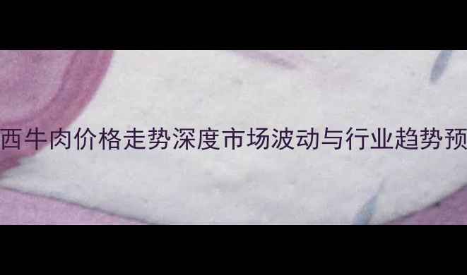 图片 广西牛肉价格走势深度市场波动与行业趋势预测