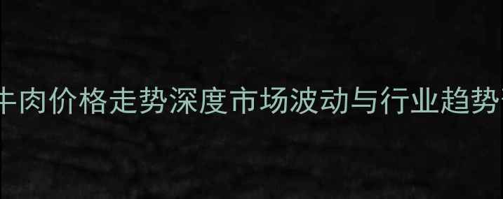 图片 广西牛肉价格走势深度市场波动与行业趋势预测1