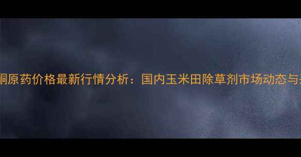 图片 异恶唑草酮原药价格最新行情分析：国内玉米田除草剂市场动态与采购指南2