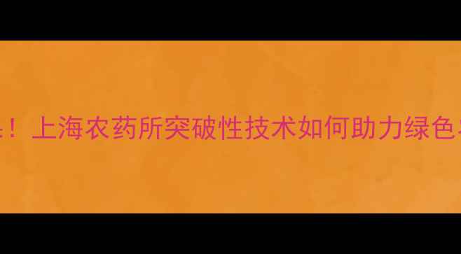 图片 张芝平博士最新成果！上海农药所突破性技术如何助力绿色农业？农业人必看！