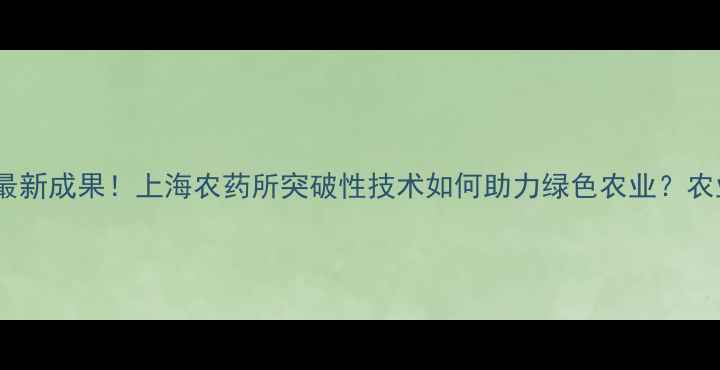 图片 张芝平博士最新成果！上海农药所突破性技术如何助力绿色农业？农业人必看！2