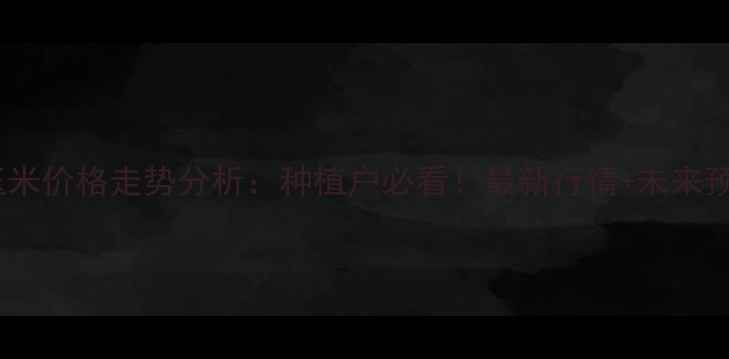 图片 忻州玉米价格走势分析：种植户必看！最新行情+未来预测全2