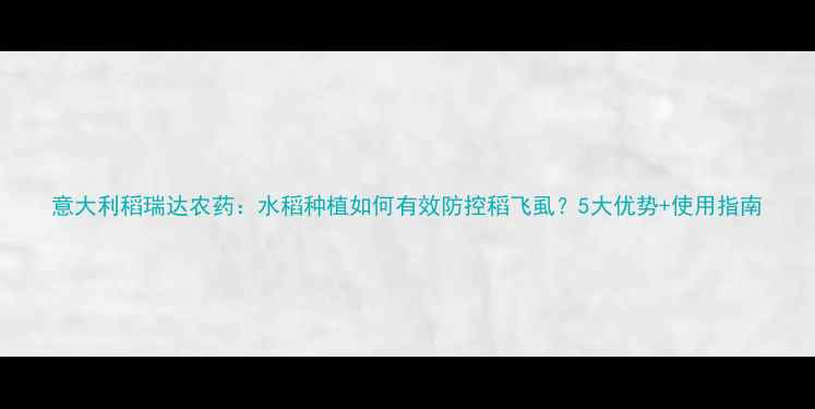 图片 意大利稻瑞达农药：水稻种植如何有效防控稻飞虱？5大优势+使用指南
