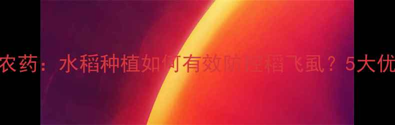 图片 意大利稻瑞达农药：水稻种植如何有效防控稻飞虱？5大优势+使用指南2