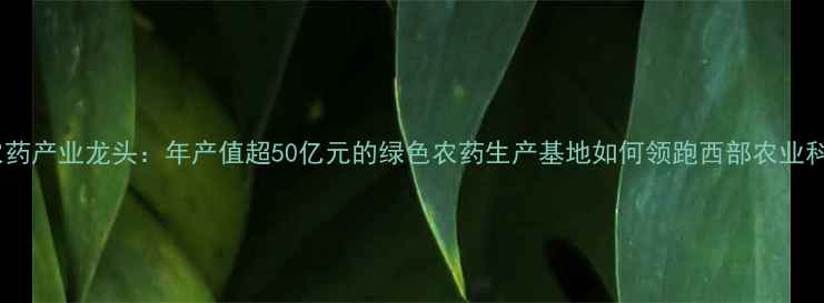 图片 成都农药产业龙头：年产值超50亿元的绿色农药生产基地如何领跑西部农业科技？2