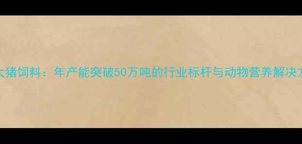 图片 成都双流正大猪饲料：年产能突破50万吨的行业标杆与动物营养解决方案创新实践