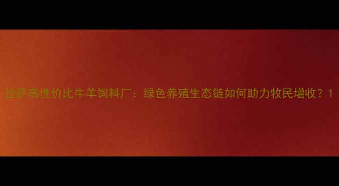 图片 拉萨高性价比牛羊饲料厂：绿色养殖生态链如何助力牧民增收？1