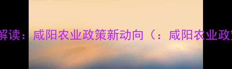 图片 政策解读：咸阳农业政策新动向（：咸阳农业政策）1