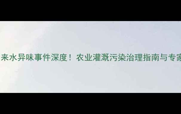 图片 文登自来水异味事件深度！农业灌溉污染治理指南与专家支招2