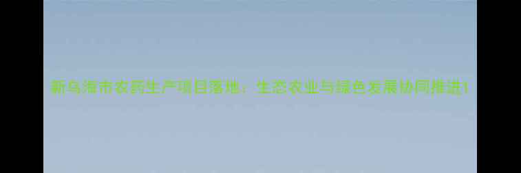 图片 新乌海市农药生产项目落地：生态农业与绿色发展协同推进1