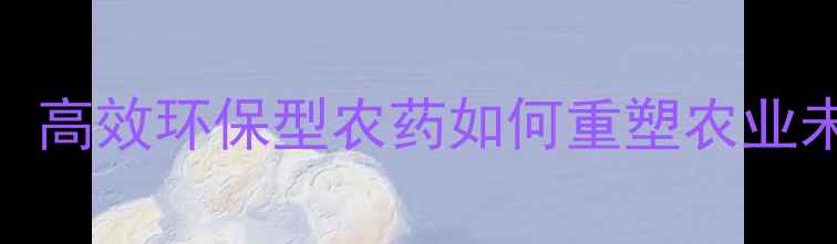 图片 新农药创制品种：高效环保型农药如何重塑农业未来？附使用指南