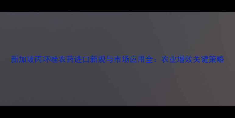 图片 新加坡丙坏唑农药进口新规与市场应用全：农业增效关键策略