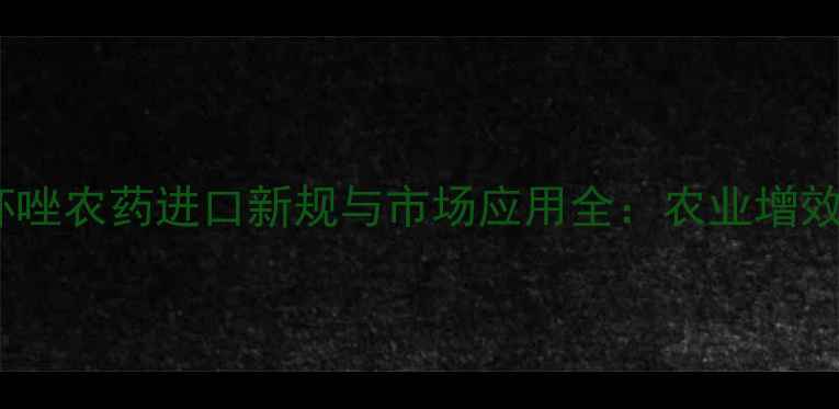 图片 新加坡丙坏唑农药进口新规与市场应用全：农业增效关键策略2