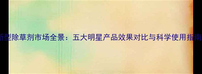 图片 新型除草剂市场全景：五大明星产品效果对比与科学使用指南1