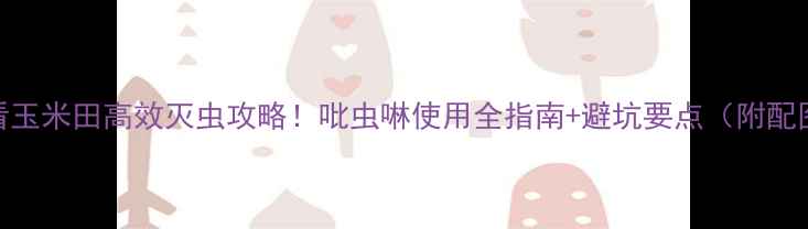 图片 新手必看玉米田高效灭虫攻略！吡虫啉使用全指南+避坑要点（附配图教程）