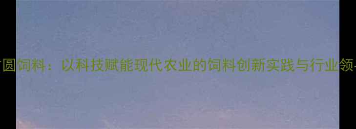 图片 新方圆饲料：以科技赋能现代农业的饲料创新实践与行业领导力