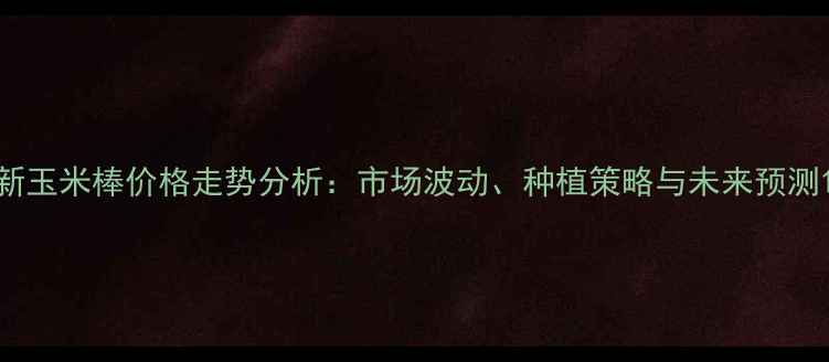 图片 新玉米棒价格走势分析：市场波动、种植策略与未来预测1