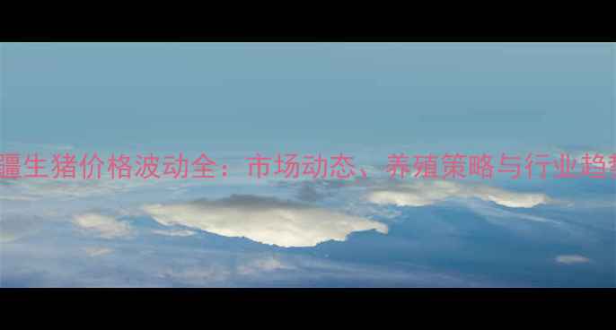 图片 新疆生猪价格波动全：市场动态、养殖策略与行业趋势2