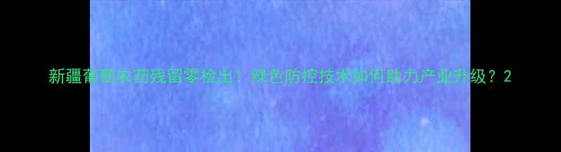 图片 新疆葡萄农药残留零检出！绿色防控技术如何助力产业升级？2