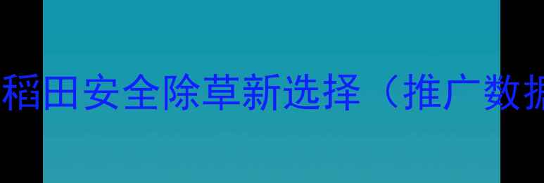 图片 新秧兴除草剂：水稻田安全除草新选择（推广数据揭示市场热点）1