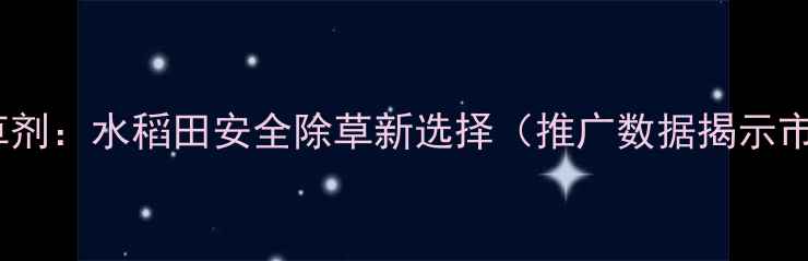 图片 新秧兴除草剂：水稻田安全除草新选择（推广数据揭示市场热点）2