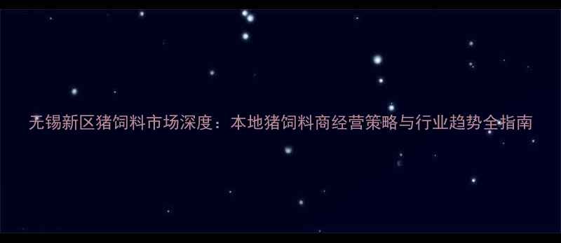 图片 无锡新区猪饲料市场深度：本地猪饲料商经营策略与行业趋势全指南