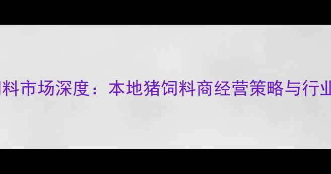 图片 无锡新区猪饲料市场深度：本地猪饲料商经营策略与行业趋势全指南1