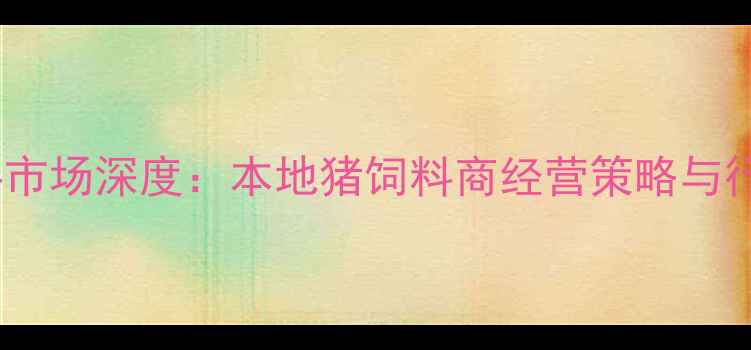 图片 无锡新区猪饲料市场深度：本地猪饲料商经营策略与行业趋势全指南2