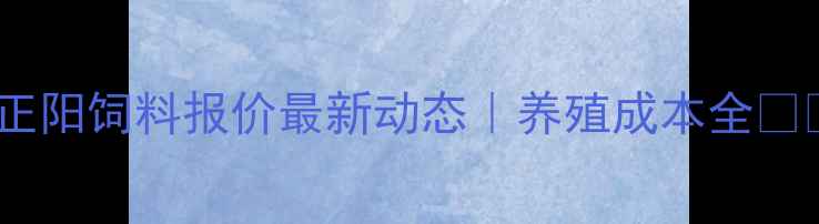 图片 昆明正阳饲料报价最新动态｜养殖成本全🐔🐑🐟2