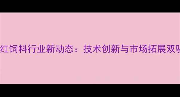 图片 昆明西南红饲料行业新动态：技术创新与市场拓展双驱动发展1