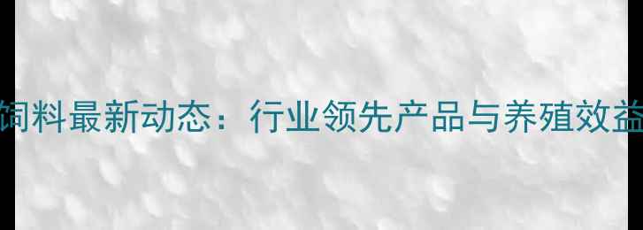 图片 昆明黑马饲料最新动态：行业领先产品与养殖效益提升指南
