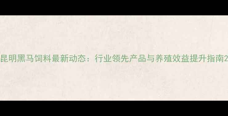 图片 昆明黑马饲料最新动态：行业领先产品与养殖效益提升指南2