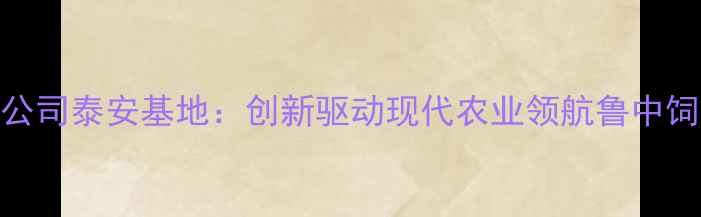 图片 普瑞纳饲料有限公司泰安基地：创新驱动现代农业领航鲁中饲料产业绿色发展