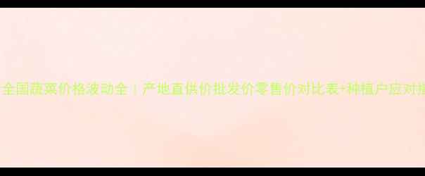 图片 最新全国蔬菜价格波动全｜产地直供价批发价零售价对比表+种植户应对指南2