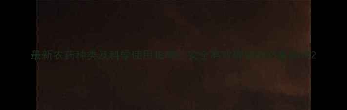 图片 最新农药种类及科学使用指南：安全高效种植的必备知识2