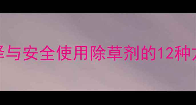 图片 最新推荐：科学选择与安全使用除草剂的12种方法及作物适用指南