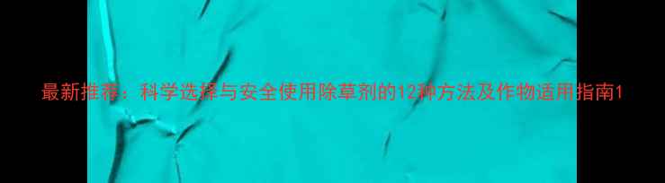 图片 最新推荐：科学选择与安全使用除草剂的12种方法及作物适用指南1