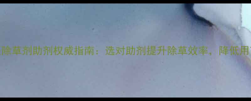 图片 最新版除草剂助剂权威指南：选对助剂提升除草效率，降低用药成本