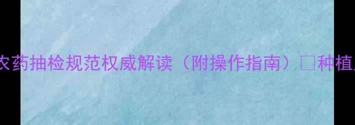 图片 最新版！农药抽检规范权威解读（附操作指南）🌱种植户必看！2