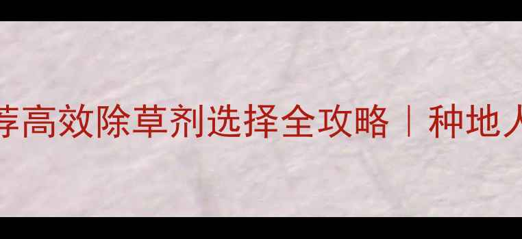 图片 最新除草剂推荐高效除草剂选择全攻略｜种地人必看避坑指南