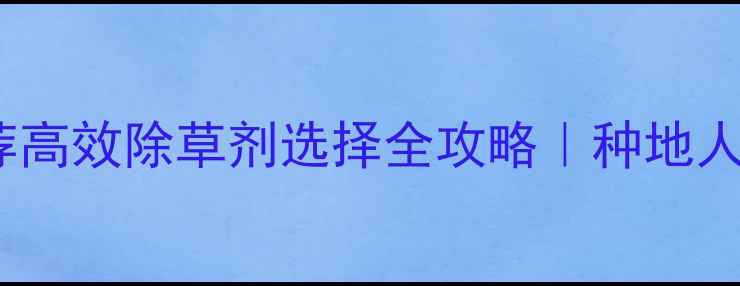 图片 最新除草剂推荐高效除草剂选择全攻略｜种地人必看避坑指南1