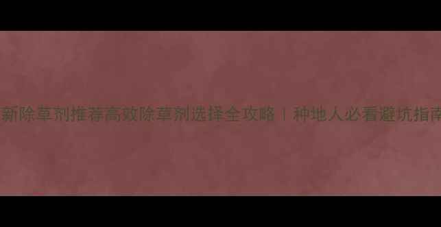 图片 最新除草剂推荐高效除草剂选择全攻略｜种地人必看避坑指南2